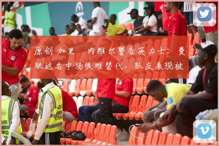 原创 加里・内维尔警告英力士：曼联这名中场很难替代，队友表现被赞 “离谱”
