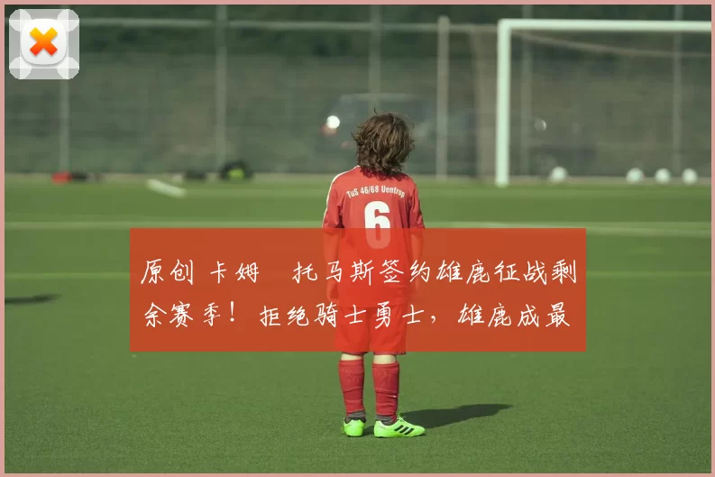 原创 卡姆・托马斯签约雄鹿征战剩余赛季！拒绝骑士勇士，雄鹿成最优选