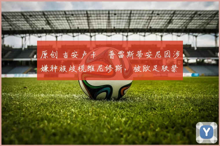 原创 吉安卢卡・普雷斯蒂安尼因涉嫌种族歧视维尼修斯，被欧足联禁赛