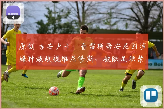 原创 吉安卢卡・普雷斯蒂安尼因涉嫌种族歧视维尼修斯,被欧足联禁赛