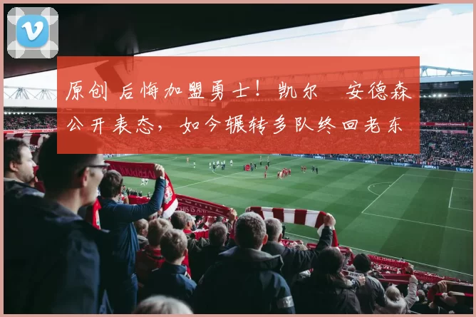 原创 后悔加盟勇士！凯尔・安德森公开表态，如今辗转多队终回老东家