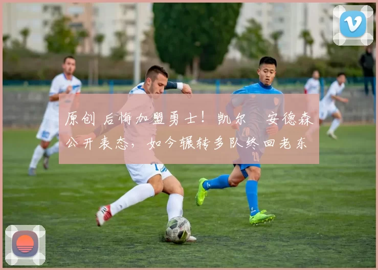 原创 后悔加盟勇士！凯尔・安德森公开表态，如今辗转多队终回老东家