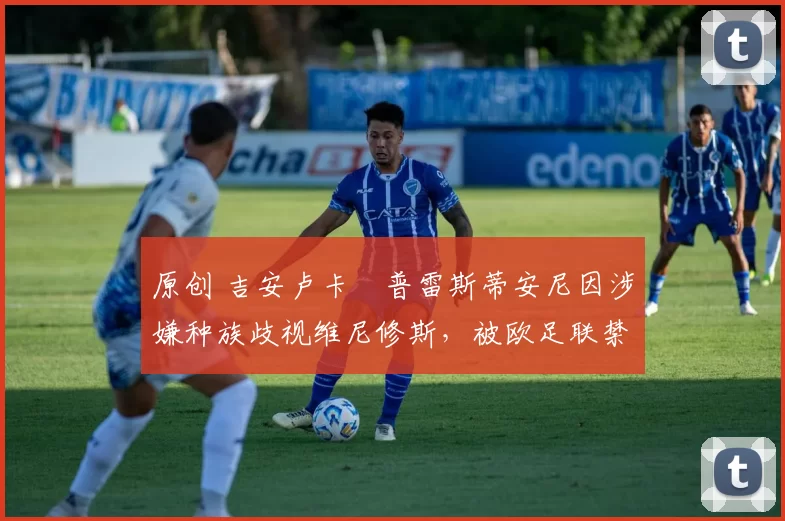 原创 吉安卢卡・普雷斯蒂安尼因涉嫌种族歧视维尼修斯，被欧足联禁赛