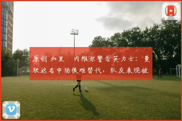 原创 加里・内维尔警告英力士：曼联这名中场很难替代，队友表现被赞 “离谱”