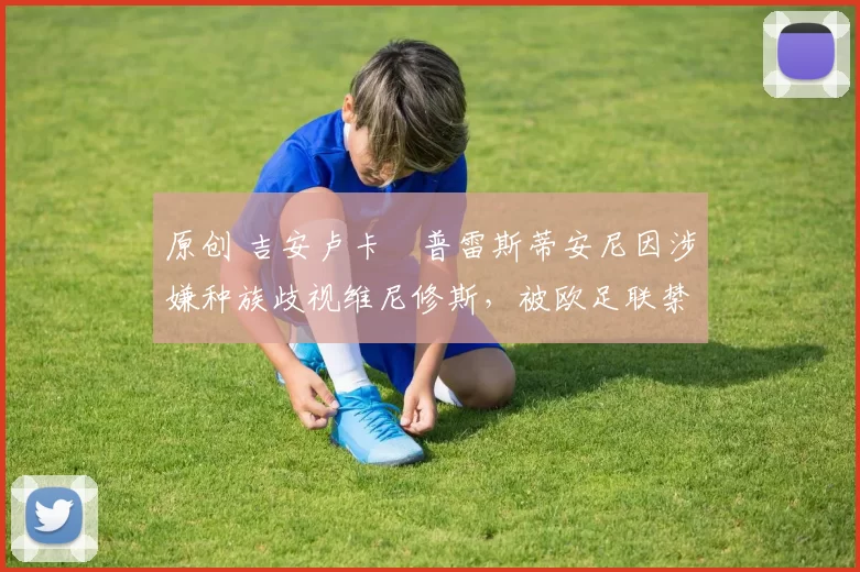 原创 吉安卢卡・普雷斯蒂安尼因涉嫌种族歧视维尼修斯，被欧足联禁赛