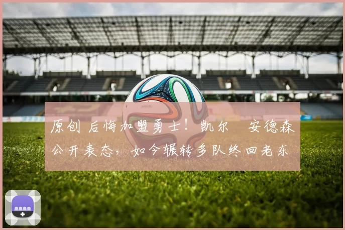 原创 后悔加盟勇士！凯尔・安德森公开表态，如今辗转多队终回老东家