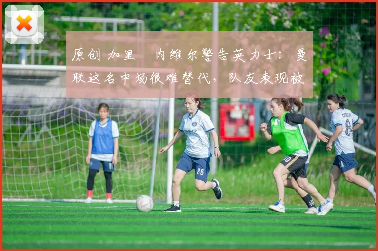 原创 加里・内维尔警告英力士：曼联这名中场很难替代，队友表现被赞 “离谱”