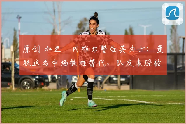 原创 加里・内维尔警告英力士:曼联这名中场很难替代,队友表现被赞 “离谱”