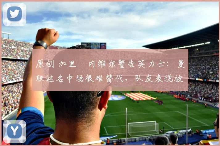 原创 加里・内维尔警告英力士：曼联这名中场很难替代，队友表现被赞 “离谱”