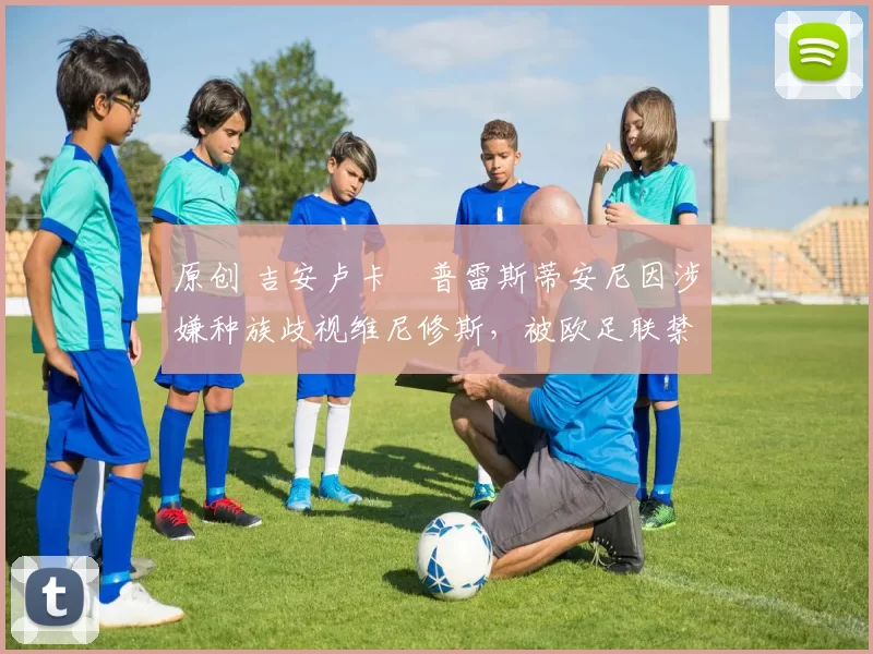 原创 吉安卢卡・普雷斯蒂安尼因涉嫌种族歧视维尼修斯,被欧足联禁赛