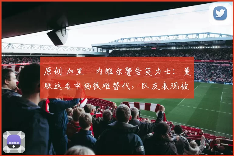 原创 加里・内维尔警告英力士:曼联这名中场很难替代,队友表现被赞 “离谱”