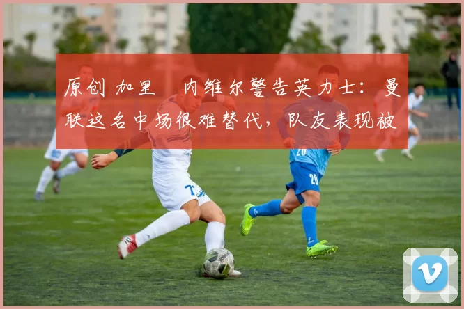 原创 加里・内维尔警告英力士：曼联这名中场很难替代，队友表现被赞 “离谱”