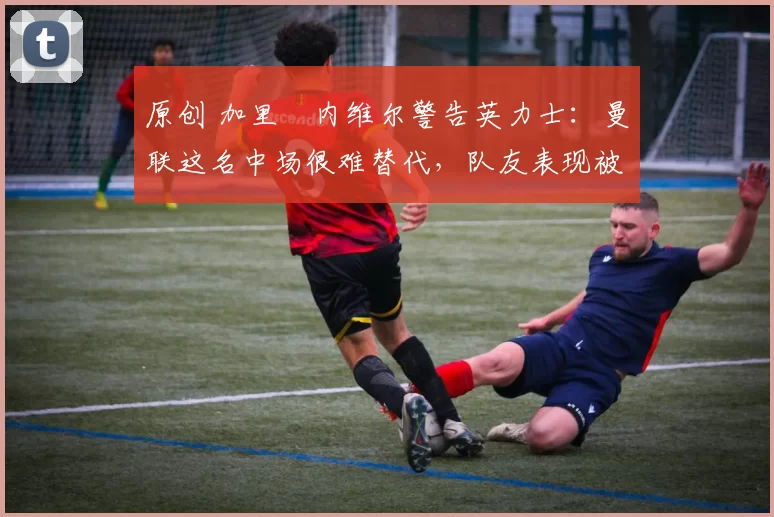 原创 加里・内维尔警告英力士：曼联这名中场很难替代，队友表现被赞 “离谱”