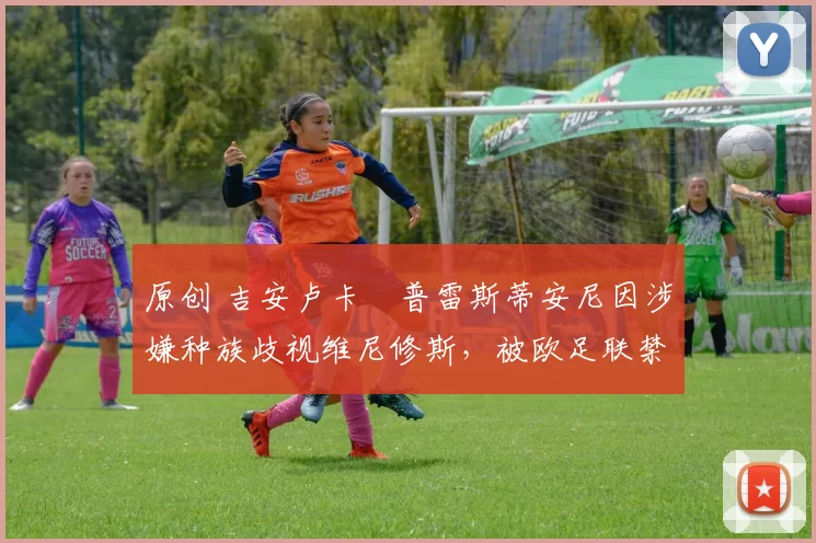 原创 吉安卢卡・普雷斯蒂安尼因涉嫌种族歧视维尼修斯,被欧足联禁赛