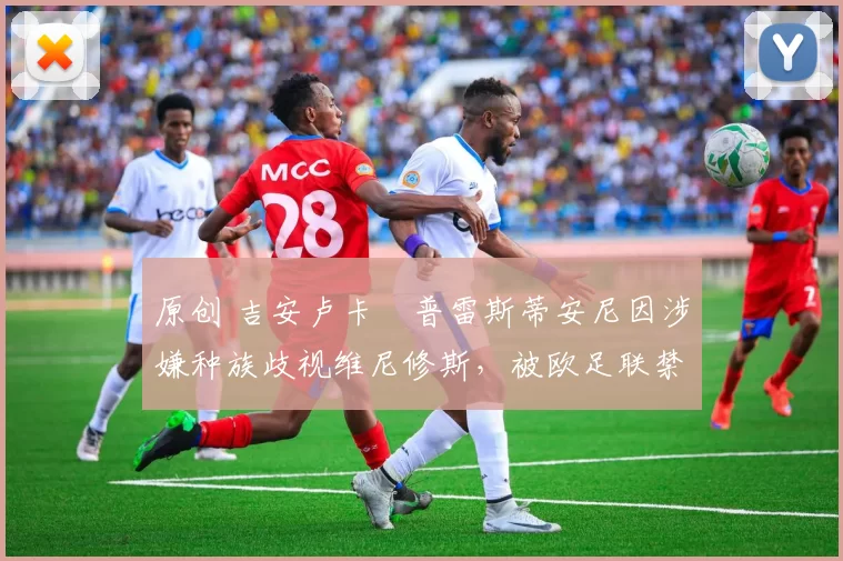 原创 吉安卢卡・普雷斯蒂安尼因涉嫌种族歧视维尼修斯，被欧足联禁赛