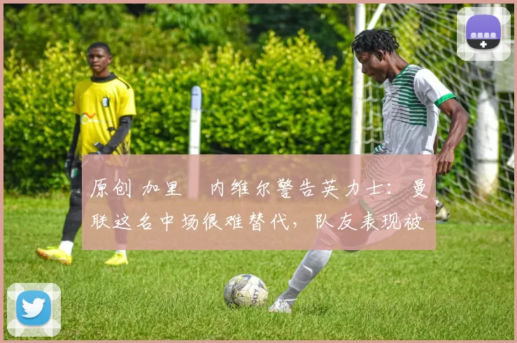 原创 加里・内维尔警告英力士：曼联这名中场很难替代，队友表现被赞 “离谱”