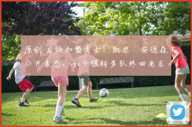 原创 后悔加盟勇士！凯尔・安德森公开表态，如今辗转多队终回老东家