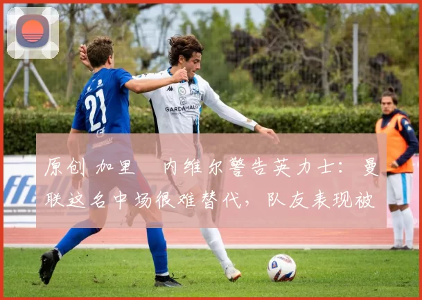 原创 加里・内维尔警告英力士：曼联这名中场很难替代，队友表现被赞 “离谱”