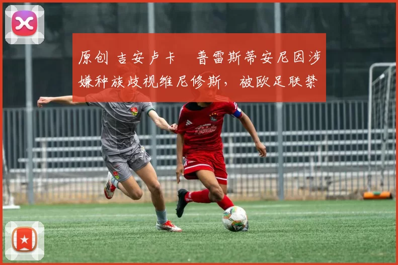 原创 吉安卢卡・普雷斯蒂安尼因涉嫌种族歧视维尼修斯，被欧足联禁赛