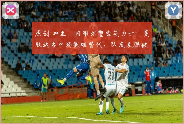 原创 加里・内维尔警告英力士：曼联这名中场很难替代，队友表现被赞 “离谱”