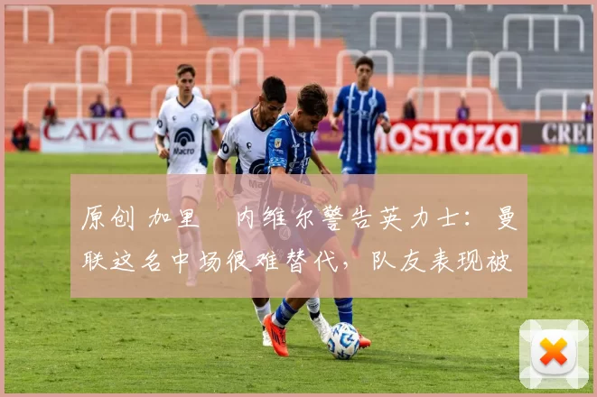 原创 加里・内维尔警告英力士：曼联这名中场很难替代，队友表现被赞 “离谱”