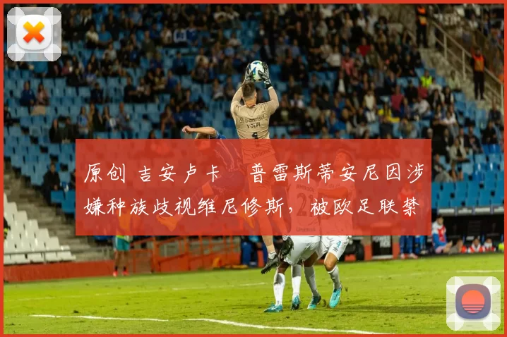 原创 吉安卢卡・普雷斯蒂安尼因涉嫌种族歧视维尼修斯，被欧足联禁赛