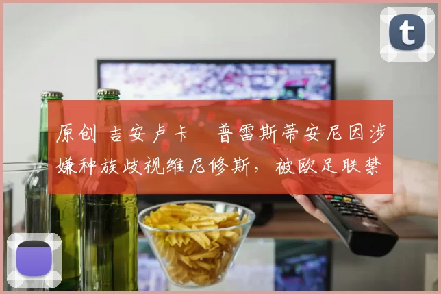 原创 吉安卢卡・普雷斯蒂安尼因涉嫌种族歧视维尼修斯，被欧足联禁赛