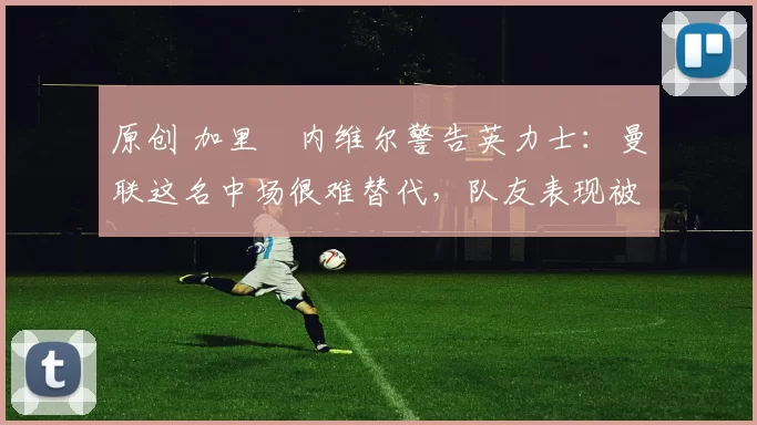 原创 加里・内维尔警告英力士：曼联这名中场很难替代，队友表现被赞 “离谱”