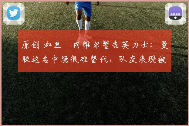 原创 加里・内维尔警告英力士：曼联这名中场很难替代，队友表现被赞 “离谱”