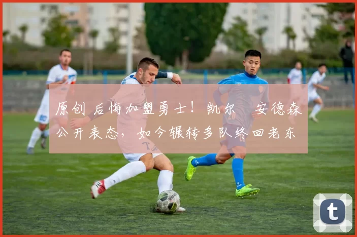 原创 后悔加盟勇士！凯尔・安德森公开表态，如今辗转多队终回老东家