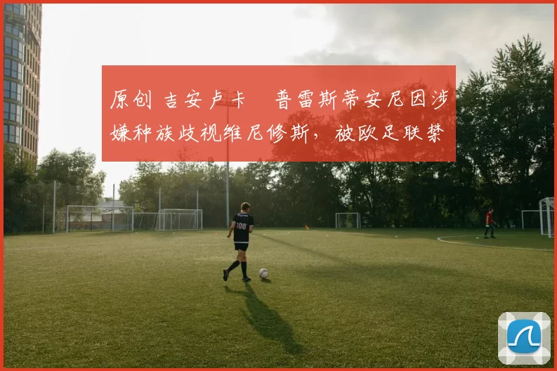 原创 吉安卢卡・普雷斯蒂安尼因涉嫌种族歧视维尼修斯，被欧足联禁赛