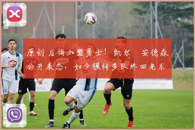 原创 后悔加盟勇士！凯尔・安德森公开表态，如今辗转多队终回老东家