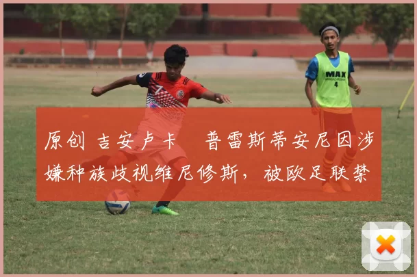 原创 吉安卢卡・普雷斯蒂安尼因涉嫌种族歧视维尼修斯,被欧足联禁赛