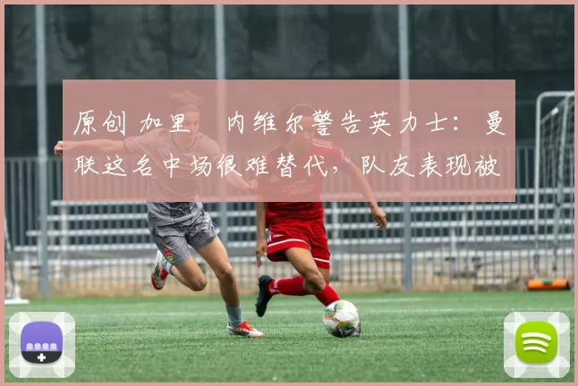 原创 加里・内维尔警告英力士：曼联这名中场很难替代，队友表现被赞 “离谱”