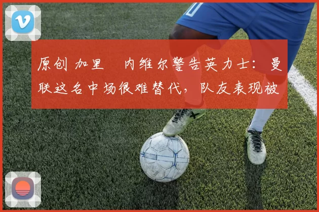 原创 加里・内维尔警告英力士：曼联这名中场很难替代，队友表现被赞 “离谱”