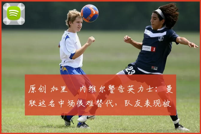 原创 加里・内维尔警告英力士：曼联这名中场很难替代，队友表现被赞 “离谱”