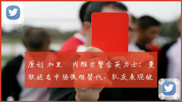 原创 加里・内维尔警告英力士：曼联这名中场很难替代，队友表现被赞 “离谱”