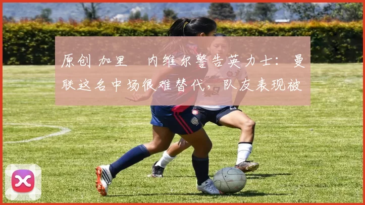 原创 加里・内维尔警告英力士：曼联这名中场很难替代，队友表现被赞 “离谱”