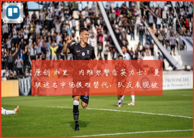 原创 加里・内维尔警告英力士:曼联这名中场很难替代,队友表现被赞 “离谱”