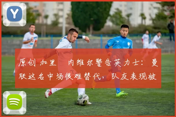 原创 加里・内维尔警告英力士:曼联这名中场很难替代,队友表现被赞 “离谱”