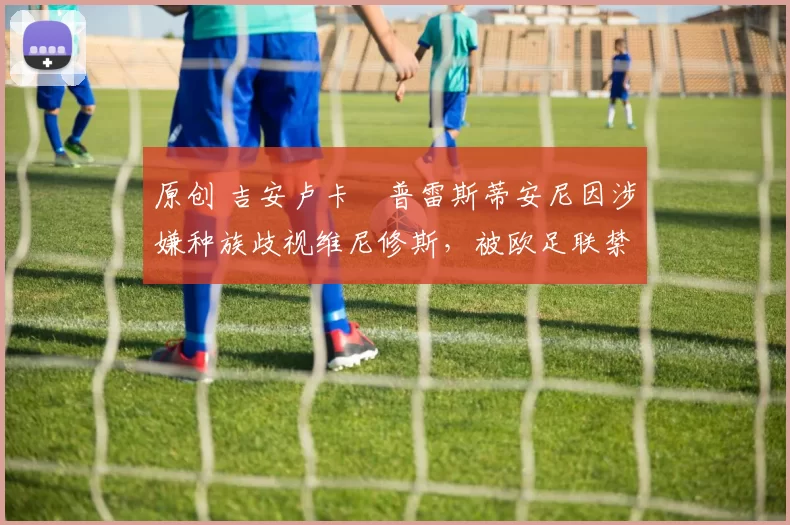 原创 吉安卢卡・普雷斯蒂安尼因涉嫌种族歧视维尼修斯，被欧足联禁赛