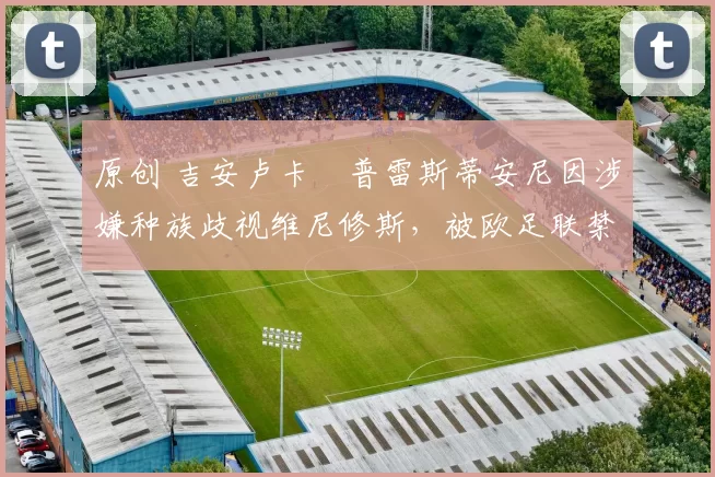 原创 吉安卢卡・普雷斯蒂安尼因涉嫌种族歧视维尼修斯，被欧足联禁赛