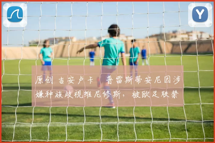 原创 吉安卢卡・普雷斯蒂安尼因涉嫌种族歧视维尼修斯,被欧足联禁赛