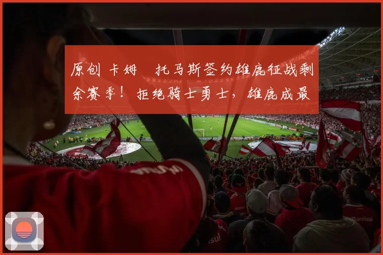 原创 卡姆・托马斯签约雄鹿征战剩余赛季！拒绝骑士勇士，雄鹿成最优选