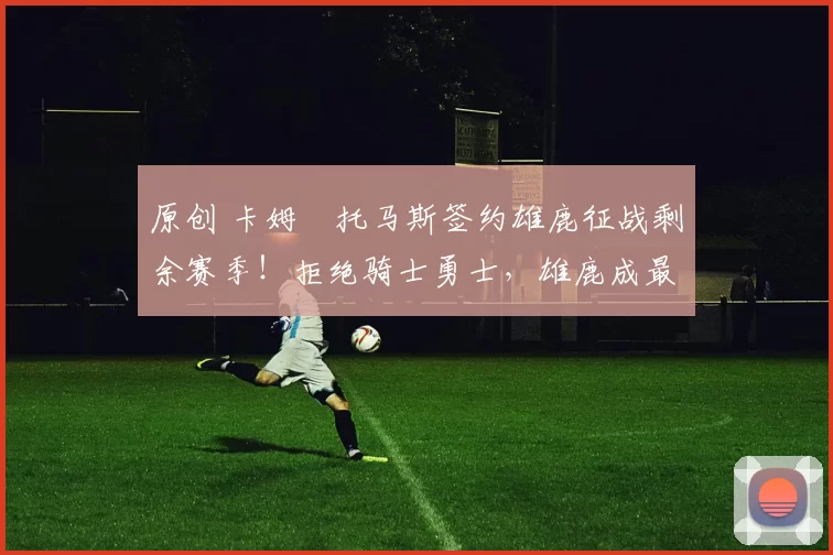 原创 卡姆・托马斯签约雄鹿征战剩余赛季！拒绝骑士勇士，雄鹿成最优选