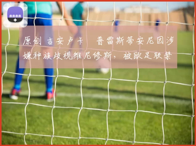 原创 吉安卢卡・普雷斯蒂安尼因涉嫌种族歧视维尼修斯，被欧足联禁赛