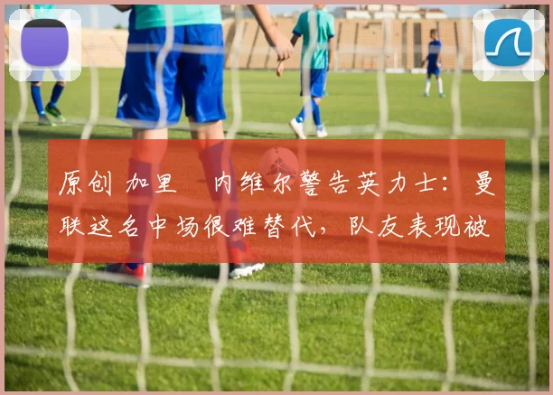 原创 加里・内维尔警告英力士：曼联这名中场很难替代，队友表现被赞 “离谱”