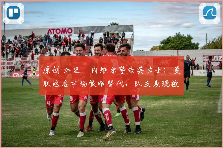 原创 加里・内维尔警告英力士：曼联这名中场很难替代，队友表现被赞 “离谱”