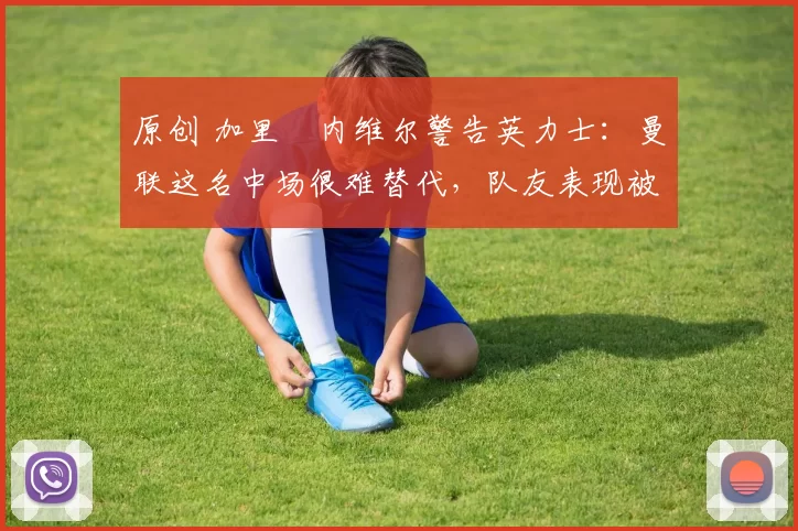 原创 加里・内维尔警告英力士：曼联这名中场很难替代，队友表现被赞 “离谱”