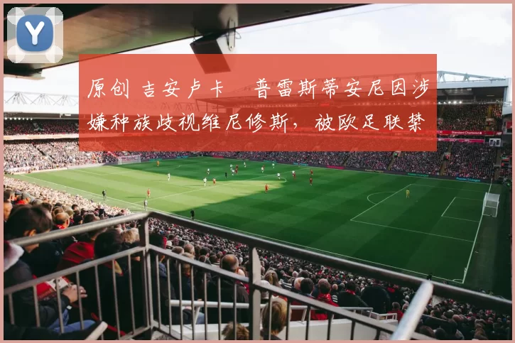 原创 吉安卢卡・普雷斯蒂安尼因涉嫌种族歧视维尼修斯,被欧足联禁赛